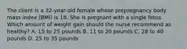 The client is a 32-year-old female whose prepregnancy body mass index (BMI) is 18. She is pregnant with a single fetus. Which amount of weight gain should the nurse recommend as healthy? A. 15 to 25 pounds B. 11 to 20 pounds C. 28 to 40 pounds D. 25 to 35 pounds