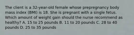 The client is a 32-year-old female whose prepregnancy body mass index (BMI) is 18. She is pregnant with a single fetus. Which amount of weight gain should the nurse recommend as healthy? A. 15 to 25 pounds B. 11 to 20 pounds C. 28 to 40 pounds D. 25 to 35 pounds