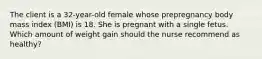 The client is a 32-year-old female whose prepregnancy body mass index (BMI) is 18. She is pregnant with a single fetus. Which amount of weight gain should the nurse recommend as healthy?