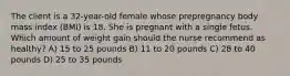 The client is a 32-year-old female whose prepregnancy body mass index (BMI) is 18. She is pregnant with a single fetus. Which amount of weight gain should the nurse recommend as healthy? A) 15 to 25 pounds B) 11 to 20 pounds C) 28 to 40 pounds D) 25 to 35 pounds