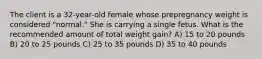 The client is a 32-year-old female whose prepregnancy weight is considered "normal." She is carrying a single fetus. What is the recommended amount of total weight gain? A) 15 to 20 pounds B) 20 to 25 pounds C) 25 to 35 pounds D) 35 to 40 pounds