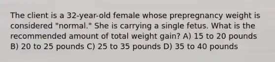 The client is a 32-year-old female whose prepregnancy weight is considered "normal." She is carrying a single fetus. What is the recommended amount of total weight gain? A) 15 to 20 pounds B) 20 to 25 pounds C) 25 to 35 pounds D) 35 to 40 pounds