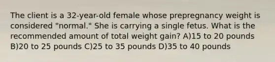 The client is a 32-year-old female whose prepregnancy weight is considered "normal." She is carrying a single fetus. What is the recommended amount of total weight gain? A)15 to 20 pounds B)20 to 25 pounds C)25 to 35 pounds D)35 to 40 pounds