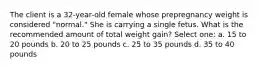 The client is a 32-year-old female whose prepregnancy weight is considered "normal." She is carrying a single fetus. What is the recommended amount of total weight gain? Select one: a. 15 to 20 pounds b. 20 to 25 pounds c. 25 to 35 pounds d. 35 to 40 pounds