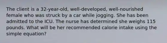 The client is a 32-year-old, well-developed, well-nourished female who was struck by a car while jogging. She has been admitted to the ICU. The nurse has determined she weighs 115 pounds. What will be her recommended calorie intake using the simple equation?