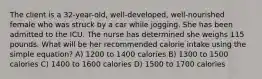 The client is a 32-year-old, well-developed, well-nourished female who was struck by a car while jogging. She has been admitted to the ICU. The nurse has determined she weighs 115 pounds. What will be her recommended calorie intake using the simple equation? A) 1200 to 1400 calories B) 1300 to 1500 calories C) 1400 to 1600 calories D) 1500 to 1700 calories