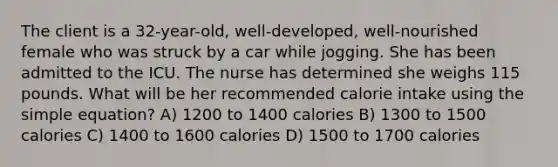 The client is a 32-year-old, well-developed, well-nourished female who was struck by a car while jogging. She has been admitted to the ICU. The nurse has determined she weighs 115 pounds. What will be her recommended calorie intake using the simple equation? A) 1200 to 1400 calories B) 1300 to 1500 calories C) 1400 to 1600 calories D) 1500 to 1700 calories