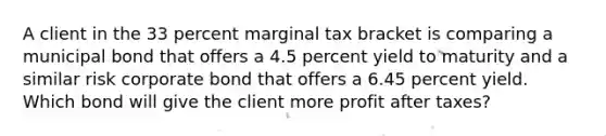 A client in the 33 percent marginal tax bracket is comparing a municipal bond that offers a 4.5 percent yield to maturity and a similar risk corporate bond that offers a 6.45 percent yield. Which bond will give the client more profit after taxes?