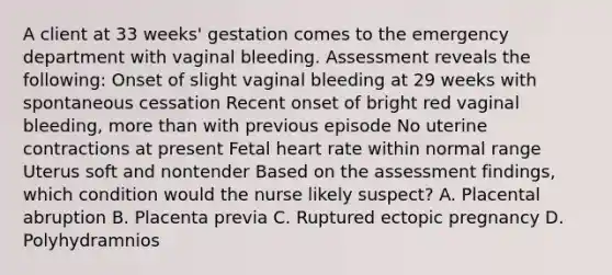 A client at 33 weeks' gestation comes to the emergency department with vaginal bleeding. Assessment reveals the following: Onset of slight vaginal bleeding at 29 weeks with spontaneous cessation Recent onset of bright red vaginal bleeding, <a href='https://www.questionai.com/knowledge/keWHlEPx42-more-than' class='anchor-knowledge'>more than</a> with previous episode No uterine contractions at present Fetal heart rate within normal range Uterus soft and nontender Based on the assessment findings, which condition would the nurse likely suspect? A. Placental abruption B. Placenta previa C. Ruptured ectopic pregnancy D. Polyhydramnios