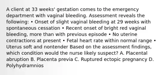 A client at 33 weeks' gestation comes to the emergency department with vaginal bleeding. Assessment reveals the following: • Onset of slight vaginal bleeding at 29 weeks with spontaneous cessation • Recent onset of bright red vaginal bleeding, more than with previous episode • No uterine contractions at present • Fetal heart rate within normal range • Uterus soft and nontender Based on the assessment findings, which condition would the nurse likely suspect? A. Placental abruption B. Placenta previa C. Ruptured ectopic pregnancy D. Polyhydramnios