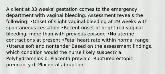 A client at 33 weeks' gestation comes to the emergency department with vaginal bleeding. Assessment reveals the following: •Onset of slight vaginal bleeding at 29 weeks with spontaneous cessation •Recent onset of bright red vaginal bleeding, more than with previous episode •No uterine contractions at present •Fetal heart rate within normal range •Uterus soft and nontender Based on the assessment findings, which condition would the nurse likely suspect? a. Polyhydramnios b. Placenta previa c. Ruptured ectopic pregnancy d. Placental abruption