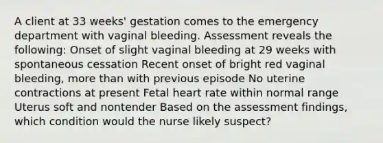 A client at 33 weeks' gestation comes to the emergency department with vaginal bleeding. Assessment reveals the following: Onset of slight vaginal bleeding at 29 weeks with spontaneous cessation Recent onset of bright red vaginal bleeding, more than with previous episode No uterine contractions at present Fetal heart rate within normal range Uterus soft and nontender Based on the assessment findings, which condition would the nurse likely suspect?