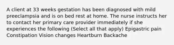 A client at 33 weeks gestation has been diagnosed with mild preeclampsia and is on bed rest at home. The nurse instructs her to contact her primary care provider immediately if she experiences the following (Select all that apply) Epigastric pain Constipation Vision changes Heartburn Backache