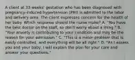 A client at 33 weeks' gestation who has been diagnosed with pregnancy-induced hypertension (PIH) is admitted to the labor and delivery area. The client expresses concern for the health of her baby. Which response should the nurse make? A. "You have the best doctor on the staff, so don't worry about a thing." B. "Your anxiety is contributing to your condition and may be the reason for your admission." C. "This is a minor problem that is easily controlled, and everything will be all right." D. "As I assess you and your baby, I will explain the plan for your care and answer your questions."