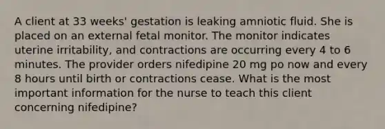 A client at 33 weeks' gestation is leaking amniotic fluid. She is placed on an external fetal monitor. The monitor indicates uterine irritability, and contractions are occurring every 4 to 6 minutes. The provider orders nifedipine 20 mg po now and every 8 hours until birth or contractions cease. What is the most important information for the nurse to teach this client concerning nifedipine?