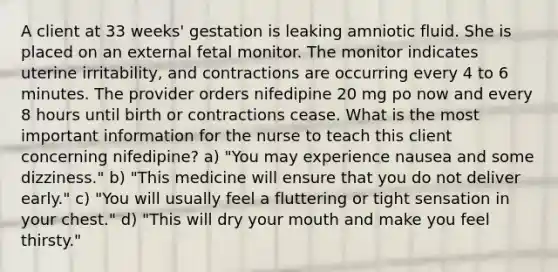 A client at 33 weeks' gestation is leaking amniotic fluid. She is placed on an external fetal monitor. The monitor indicates uterine irritability, and contractions are occurring every 4 to 6 minutes. The provider orders nifedipine 20 mg po now and every 8 hours until birth or contractions cease. What is the most important information for the nurse to teach this client concerning nifedipine? a) "You may experience nausea and some dizziness." b) "This medicine will ensure that you do not deliver early." c) "You will usually feel a fluttering or tight sensation in your chest." d) "This will dry your mouth and make you feel thirsty."