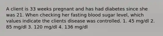 A client is 33 weeks pregnant and has had diabetes since she was 21. When checking her fasting blood sugar level, which values indicate the clients disease was controlled. 1. 45 mg/dl 2. 85 mg/dl 3. 120 mg/dl 4. 136 mg/dl