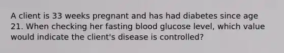 A client is 33 weeks pregnant and has had diabetes since age 21. When checking her fasting blood glucose level, which value would indicate the client's disease is controlled?