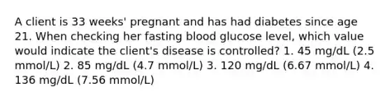 A client is 33 weeks' pregnant and has had diabetes since age 21. When checking her fasting blood glucose level, which value would indicate the client's disease is controlled? 1. 45 mg/dL (2.5 mmol/L) 2. 85 mg/dL (4.7 mmol/L) 3. 120 mg/dL (6.67 mmol/L) 4. 136 mg/dL (7.56 mmol/L)