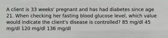 A client is 33 weeks' pregnant and has had diabetes since age 21. When checking her fasting blood glucose level, which value would indicate the client's disease is controlled? 85 mg/dl 45 mg/dl 120 mg/dl 136 mg/dl