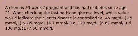 A client is 33 weeks' pregnant and has had diabetes since age 21. When checking the fasting blood glucose level, which value would indicate the client's disease is controlled? a. 45 mg/dL (2.5 mmol/L) b. 85 mg/dL (4.7 mmol/L) c. 120 mg/dL (6.67 mmol/L) d. 136 mg/dL (7.56 mmol/L)