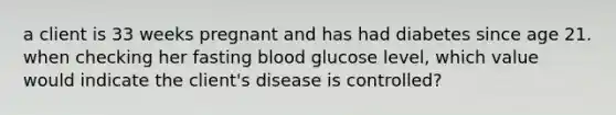 a client is 33 weeks pregnant and has had diabetes since age 21. when checking her fasting blood glucose level, which value would indicate the client's disease is controlled?