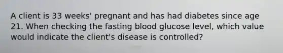 A client is 33 weeks' pregnant and has had diabetes since age 21. When checking the fasting blood glucose level, which value would indicate the client's disease is controlled?