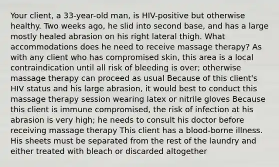 Your client, a 33-year-old man, is HIV-positive but otherwise healthy. Two weeks ago, he slid into second base, and has a large mostly healed abrasion on his right lateral thigh. What accommodations does he need to receive massage therapy? As with any client who has compromised skin, this area is a local contraindication until all risk of bleeding is over; otherwise massage therapy can proceed as usual Because of this client's HIV status and his large abrasion, it would best to conduct this massage therapy session wearing latex or nitrile gloves Because this client is immune compromised, the risk of infection at his abrasion is very high; he needs to consult his doctor before receiving massage therapy This client has a blood-borne illness. His sheets must be separated from the rest of the laundry and either treated with bleach or discarded altogether