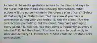 A client at 34 weeks gestation arrives to the clinic and says to the nurse that she thinks she is having contractions. What actions will the nurse include in this client's plan of care? (Select all that apply.) A. State to her, "Let me know if you have a contraction during your visit today." B. Ask the client, "Are the contractions painful?" C. Tell the client, "You have nothing to worry about." D. Ask her, "Do they come a frequently as every 5 minutes?" E. Tell the client, "It is time for you to go directly to labor and delivery." F. Inform her, "Those could be Braxton-Hicks contractions."