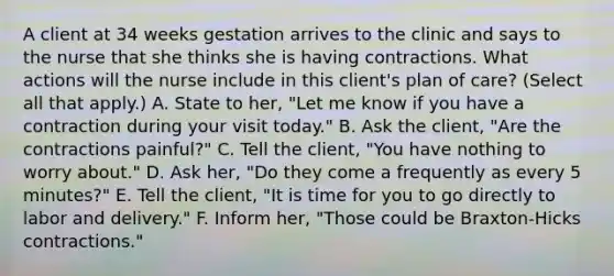 A client at 34 weeks gestation arrives to the clinic and says to the nurse that she thinks she is having contractions. What actions will the nurse include in this client's plan of care? (Select all that apply.) A. State to her, "Let me know if you have a contraction during your visit today." B. Ask the client, "Are the contractions painful?" C. Tell the client, "You have nothing to worry about." D. Ask her, "Do they come a frequently as every 5 minutes?" E. Tell the client, "It is time for you to go directly to labor and delivery." F. Inform her, "Those could be Braxton-Hicks contractions."