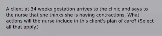 A client at 34 weeks gestation arrives to the clinic and says to the nurse that she thinks she is having contractions. What actions will the nurse include in this client's plan of care? (Select all that apply.)