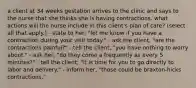 a client at 34 weeks gestation arrives to the clinic and says to the nurse that she thinks she is having contractions. what actions will the nurse include in this client's plan of care? (select all that apply.) - state to her, "let me know if you have a contraction during your visit today." - ask the client, "are the contractions painful?" - tell the client, "you have nothing to worry about." - ask her, "do they come a frequently as every 5 minutes?" - tell the client, "it is time for you to go directly to labor and delivery." - inform her, "those could be braxton-hicks contractions."