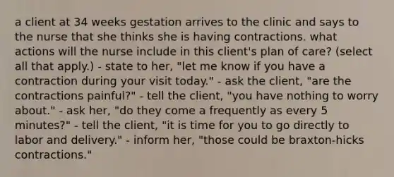 a client at 34 weeks gestation arrives to the clinic and says to the nurse that she thinks she is having contractions. what actions will the nurse include in this client's plan of care? (select all that apply.) - state to her, "let me know if you have a contraction during your visit today." - ask the client, "are the contractions painful?" - tell the client, "you have nothing to worry about." - ask her, "do they come a frequently as every 5 minutes?" - tell the client, "it is time for you to go directly to labor and delivery." - inform her, "those could be braxton-hicks contractions."