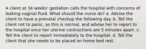 A client at 34 weeks' gestation calls the hospital with concerns of leaking vaginal fluid. What should the nurse do? a. Advise the client to have a prenatal checkup the following day. b. Tell the client not to panic, as this is normal, and advise her to report to the hospital once her uterine contractions are 5 minutes apart. c. Tell the client to report immediately to the hospital. d. Tell the client that she needs to be placed on home bed rest.