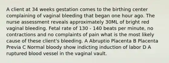 A client at 34 weeks gestation comes to the birthing center complaining of vaginal bleeding that began one hour ago. The nurse assessment reveals approximately 30ML of bright red vaginal bleeding. Fetal rate of 130 - 140 beats per minute, no contractions and no complaints of pain what is the most likely cause of these client's bleeding. A Abruptio Placenta B Placenta Previa C Normal bloody show indicting induction of labor D A ruptured blood vessel in the vaginal vault.