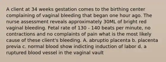 A client at 34 weeks gestation comes to the birthing center complaining of vaginal bleeding that began one hour ago. The nurse assessment reveals approximately 30ML of bright red vaginal bleeding. Fetal rate of 130 - 140 beats per minute, no contractions and no complaints of pain what is the most likely cause of these client's bleeding. A. abruptio placenta b. placenta previa c. normal blood show indicting induction of labor d. a ruptured blood vessel in the vaginal vault