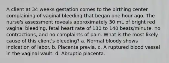 A client at 34 weeks gestation comes to the birthing center complaining of vaginal bleeding that began one hour ago. The nurse's assessment reveals approximately 30 mL of bright red vaginal bleeding, fetal heart rate of 130 to 140 beats/minute, no contractions, and no complaints of pain. What is the most likely cause of this client's bleeding? a. Normal bloody shows indication of labor. b. Placenta previa. c. A ruptured blood vessel in the vaginal vault. d. Abruptio placenta.