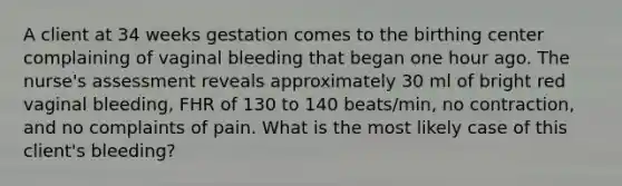 A client at 34 weeks gestation comes to the birthing center complaining of vaginal bleeding that began one hour ago. The nurse's assessment reveals approximately 30 ml of bright red vaginal bleeding, FHR of 130 to 140 beats/min, no contraction, and no complaints of pain. What is the most likely case of this client's bleeding?