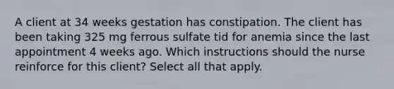 A client at 34 weeks gestation has constipation. The client has been taking 325 mg ferrous sulfate tid for anemia since the last appointment 4 weeks ago. Which instructions should the nurse reinforce for this client? Select all that apply.