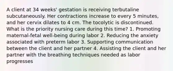 A client at 34 weeks' gestation is receiving terbutaline subcutaneously. Her contractions increase to every 5 minutes, and her cervix dilates to 4 cm. The tocolytic is discontinued. What is the priority nursing care during this time? 1. Promoting maternal-fetal well-being during labor 2. Reducing the anxiety associated with preterm labor 3. Supporting communication between the client and her partner 4. Assisting the client and her partner with the breathing techniques needed as labor progresses