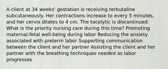 A client at 34 weeks' gestation is receiving terbutaline subcutaneously. Her contractions increase to every 5 minutes, and her cervix dilates to 4 cm. The tocolytic is discontinued. What is the priority nursing care during this time? Promoting maternal-fetal well-being during labor Reducing the anxiety associated with preterm labor Supporting communication between the client and her partner Assisting the client and her partner with the breathing techniques needed as labor progresses