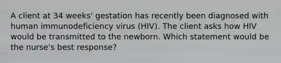 A client at 34 weeks' gestation has recently been diagnosed with human immunodeficiency virus (HIV). The client asks how HIV would be transmitted to the newborn. Which statement would be the nurse's best response?