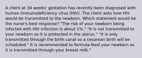 A client at 34 weeks' gestation has recently been diagnosed with human immunodeficiency virus (HIV). The client asks how HIV would be transmitted to the newborn. Which statement would be the nurse's best response? "The risk of your newborn being infected with HIV infection is about 1%." "It is not transmitted to your newborn as it is protected in the uterus." "It is only transmitted through the birth canal so a cesarean birth will be scheduled." It is recommended to formula-feed your newborn as it is transmitted through your breast milk."