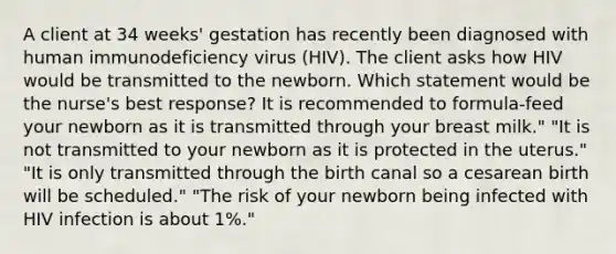 A client at 34 weeks' gestation has recently been diagnosed with human immunodeficiency virus (HIV). The client asks how HIV would be transmitted to the newborn. Which statement would be the nurse's best response? It is recommended to formula-feed your newborn as it is transmitted through your breast milk." "It is not transmitted to your newborn as it is protected in the uterus." "It is only transmitted through the birth canal so a cesarean birth will be scheduled." "The risk of your newborn being infected with HIV infection is about 1%."