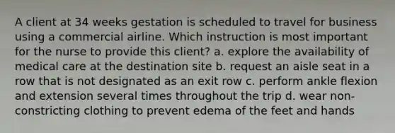 A client at 34 weeks gestation is scheduled to travel for business using a commercial airline. Which instruction is most important for the nurse to provide this client? a. explore the availability of medical care at the destination site b. request an aisle seat in a row that is not designated as an exit row c. perform ankle flexion and extension several times throughout the trip d. wear non-constricting clothing to prevent edema of the feet and hands