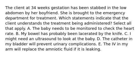 The client at 34 weeks gestation has been stabbed in the low abdomen by her boyfriend. She is brought to the emergency department for treatment. Which statements indicate that the client understands the treatment being administered? Select all that apply. A. The baby needs to be monitored to check the heart rate. B. My bowel has probably been lacerated by the knife. C. I might need an ultrasound to look at the baby. D. The catheter in my bladder will prevent urinary complications. E. The IV in my arm will replace the amniotic fluid if it is leaking.