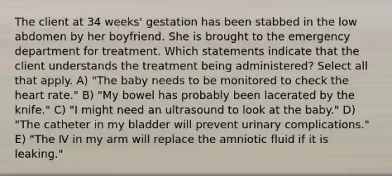 The client at 34 weeks' gestation has been stabbed in the low abdomen by her boyfriend. She is brought to the emergency department for treatment. Which statements indicate that the client understands the treatment being administered? Select all that apply. A) "The baby needs to be monitored to check the heart rate." B) "My bowel has probably been lacerated by the knife." C) "I might need an ultrasound to look at the baby." D) "The catheter in my bladder will prevent urinary complications." E) "The Ⅳ in my arm will replace the amniotic fluid if it is leaking."