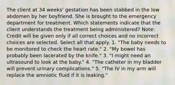 The client at 34 weeks' gestation has been stabbed in the low abdomen by her boyfriend. She is brought to the emergency department for treatment. Which statements indicate that the client understands the treatment being administered? Note: Credit will be given only if all correct choices and no incorrect choices are selected. Select all that apply. 1. "The baby needs to be monitored to check the heart rate." 2. "My bowel has probably been lacerated by the knife." 3. "I might need an ultrasound to look at the baby." 4. "The catheter in my bladder will prevent urinary complications." 5. "The IV in my arm will replace the amniotic fluid if it is leaking."