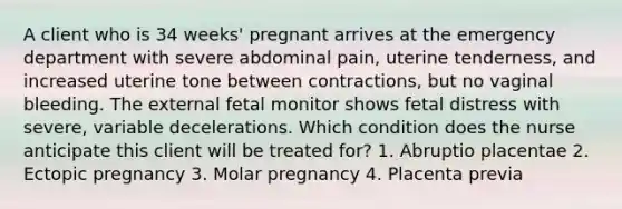 A client who is 34 weeks' pregnant arrives at the emergency department with severe abdominal pain, uterine tenderness, and increased uterine tone between contractions, but no vaginal bleeding. The external fetal monitor shows fetal distress with severe, variable decelerations. Which condition does the nurse anticipate this client will be treated for? 1. Abruptio placentae 2. Ectopic pregnancy 3. Molar pregnancy 4. Placenta previa