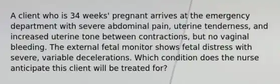 A client who is 34 weeks' pregnant arrives at the emergency department with severe abdominal pain, uterine tenderness, and increased uterine tone between contractions, but no vaginal bleeding. The external fetal monitor shows fetal distress with severe, variable decelerations. Which condition does the nurse anticipate this client will be treated for?